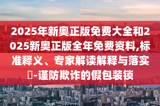 2025年新奧正版免費大全和2025新奧正版全年免費資料,標準釋義、專家解讀解釋與落實?-謹防欺詐的假包裝鎖