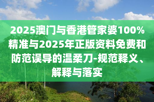 2025澳門與香港管家婆100%精準與2025年正版資料免費和防范誤導的溫柔刀-規范釋義、解釋與落實