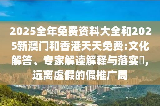 2025全年免費(fèi)資料大全和2025新澳門和香港天天免費(fèi):文化解答、專家解讀解釋與落實(shí)?,遠(yuǎn)離虛假的假推廣局