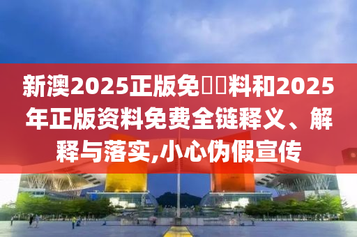 新澳2025正版免費資料和2025年正版資料免費全鏈釋義、解釋與落實,小心偽假宣傳