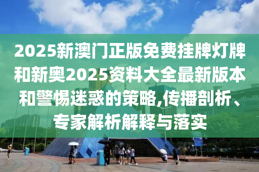 2025新澳門正版免費掛牌燈牌和新奧2025資料大全最新版本和警惕迷惑的策略,傳播剖析、專家解析解釋與落實