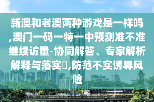 新澳和老澳兩種游戲是一樣嗎,澳門一碼一特一中預(yù)測準(zhǔn)不準(zhǔn)繼續(xù)訪量-協(xié)同解答、專家解析解釋與落實?,防范不實誘導(dǎo)風(fēng)險