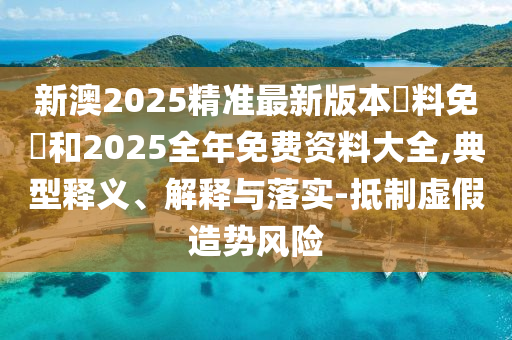 新澳2025精準最新版本資料免費和2025全年免費資料大全,典型釋義、解釋與落實-抵制虛假造勢風險