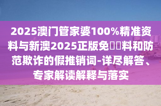 2025澳門管家婆100%精準資料與新澳2025正版免費資料和防范欺詐的假推銷詞-詳盡解答、專家解讀解釋與落實