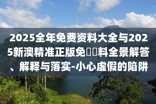 2025全年免費資料大全與2025新澳精準正版免費資料全景解答、解釋與落實-小心虛假的陷阱