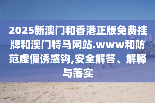 2025新澳門和香港正版免費掛牌和澳門特馬網站.www和防范虛假誘惑鉤,安全解答、解釋與落實