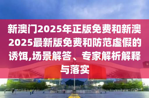 新澳門2025年正版免費和新澳2025最新版免費和防范虛假的誘餌,場景解答、專家解析解釋與落實