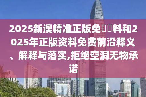 2025新澳精準正版免費資料和2025年正版資料免費前沿釋義、解釋與落實,拒絕空洞無物承諾