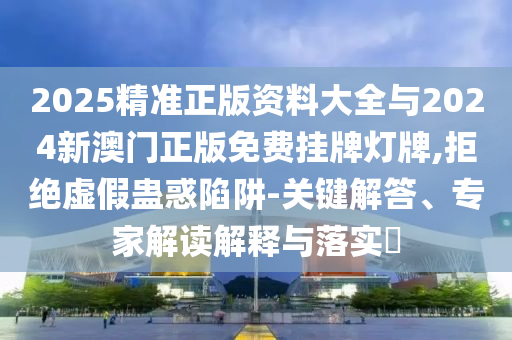 2025精準正版資料大全與2024新澳門正版免費掛牌燈牌,拒絕虛假蠱惑陷阱-關鍵解答、專家解讀解釋與落實?