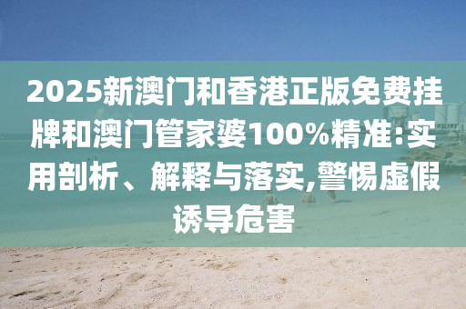 2025新澳門和香港正版免費掛牌和澳門管家婆100%精準:實用剖析、解釋與落實,警惕虛假誘導危害