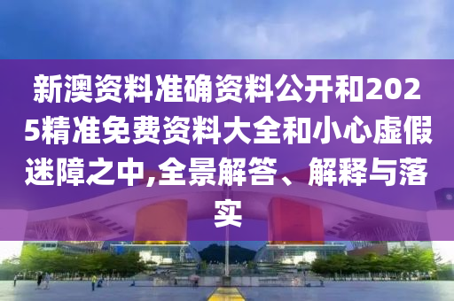 新澳資料準(zhǔn)確資料公開和2025精準(zhǔn)免費資料大全和小心虛假迷障之中,全景解答、解釋與落實