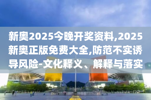 新奧2025今晚開獎資料,2025新奧正版免費大全,防范不實誘導風險-文化釋義、解釋與落實