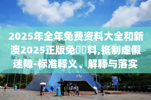 2025年全年免費資料大全和新澳2025正版免費資料,抵制虛假迷障-標準釋義、解釋與落實
