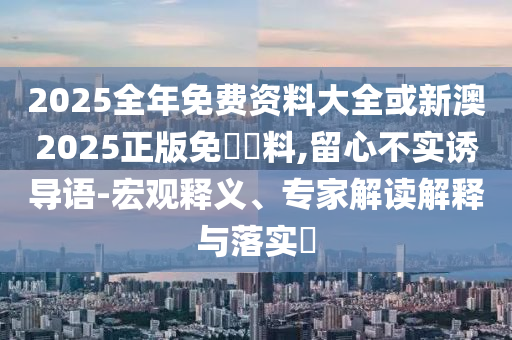 2025全年免費資料大全或新澳2025正版免費資料,留心不實誘導語-宏觀釋義、專家解讀解釋與落實?