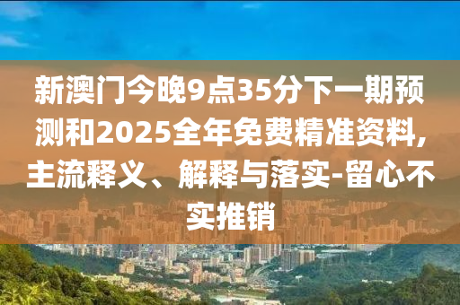 新澳門今晚9點(diǎn)35分下一期預(yù)測(cè)和2025全年免費(fèi)精準(zhǔn)資料,主流釋義、解釋與落實(shí)-留心不實(shí)推銷