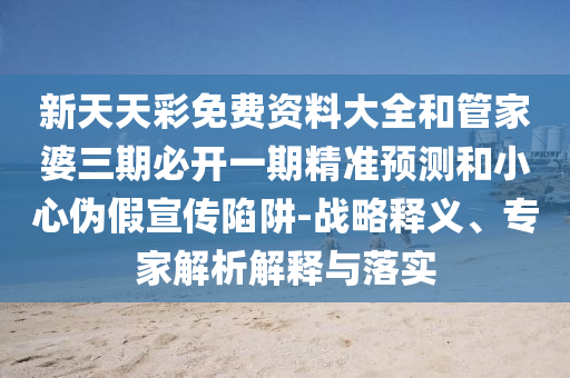 新天天彩免費資料大全和管家婆三期必開一期精準預測和小心偽假宣傳陷阱-戰略釋義、專家解析解釋與落實