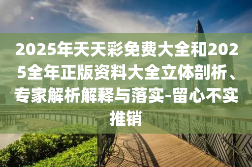 2025年天天彩免費(fèi)大全和2025全年正版資料大全立體剖析、專家解析解釋與落實(shí)-留心不實(shí)推銷
