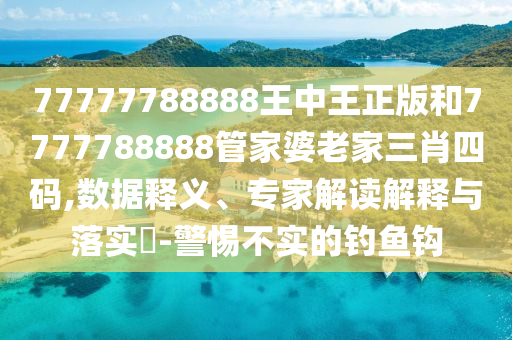 77777788888王中王正版和7777788888管家婆老家三肖四碼,數據釋義、專家解讀解釋與落實?-警惕不實的釣魚鉤