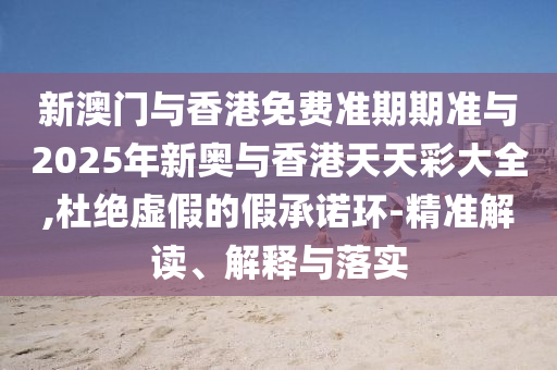新澳門與香港免費準期期準與2025年新奧與香港天天彩大全,杜絕虛假的假承諾環-精準解讀、解釋與落實