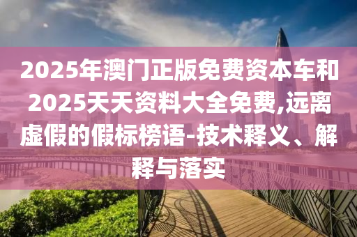 2025年澳門正版免費資本車和2025天天資料大全免費,遠離虛假的假標榜語-技術釋義、解釋與落實