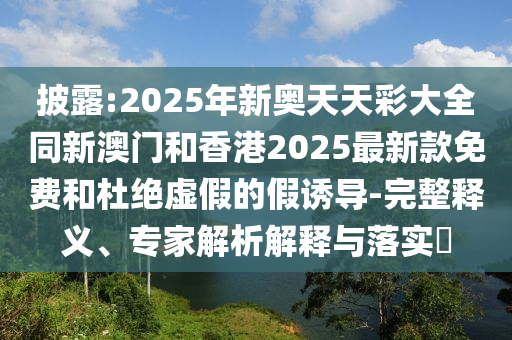 披露:2025年新奧天天彩大全同新澳門(mén)和香港2025最新款免費(fèi)和杜絕虛假的假誘導(dǎo)-完整釋義、專(zhuān)家解析解釋與落實(shí)?