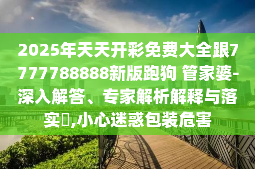 2025年天天開彩免費大全跟7777788888新版跑狗 管家婆-深入解答、專家解析解釋與落實?,小心迷惑包裝危害