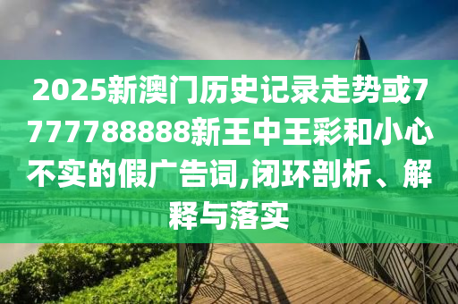 2025新澳門歷史記錄走勢或7777788888新王中王彩和小心不實的假廣告詞,閉環剖析、解釋與落實