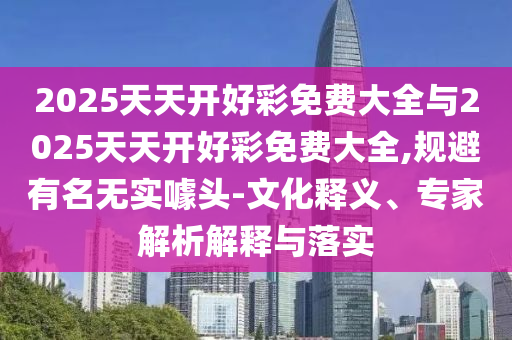 2025天天開好彩免費大全與2025天天開好彩免費大全,規避有名無實噱頭-文化釋義、專家解析解釋與落實