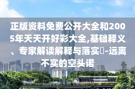 正版資料免費公開大全和2005年天天開好彩大全,基礎釋義、專家解讀解釋與落實?-遠離不實的空頭諾