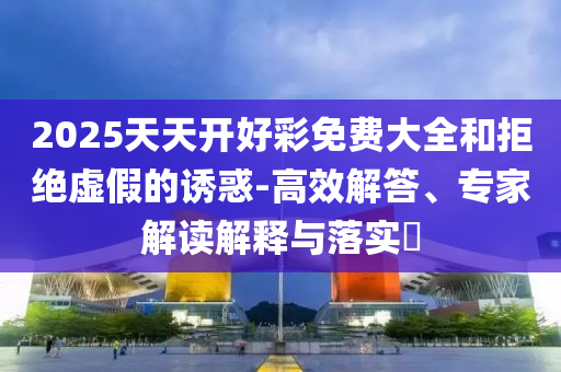 2025天天開好彩免費大全和拒絕虛假的誘惑-高效解答、專家解讀解釋與落實?