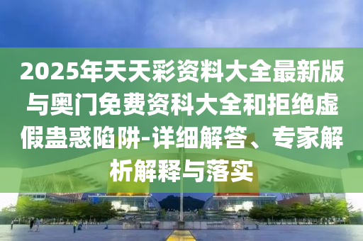 2025年天天彩資料大全最新版與奧門免費資科大全和拒絕虛假蠱惑陷阱-詳細解答、專家解析解釋與落實