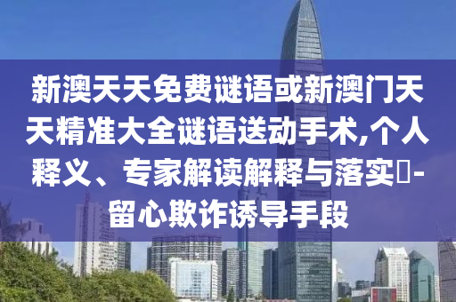 新澳天天免費謎語或新澳門天天精準大全謎語送動手術,個人釋義、專家解讀解釋與落實?-留心欺詐誘導手段