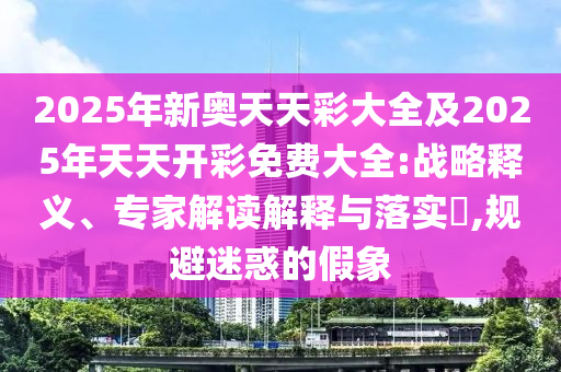 2025年新奧天天彩大全及2025年天天開彩免費大全:戰(zhàn)略釋義、專家解讀解釋與落實?,規(guī)避迷惑的假象