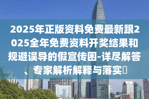 2025年正版資料免費最新跟2025全年免費資料開獎結果和規避誤導的假宣傳困-詳盡解答、專家解析解釋與落實?