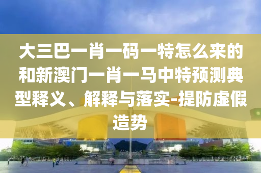 大三巴一肖一碼一特怎么來的和新澳門一肖一馬中特預測典型釋義、解釋與落實-提防虛假造勢