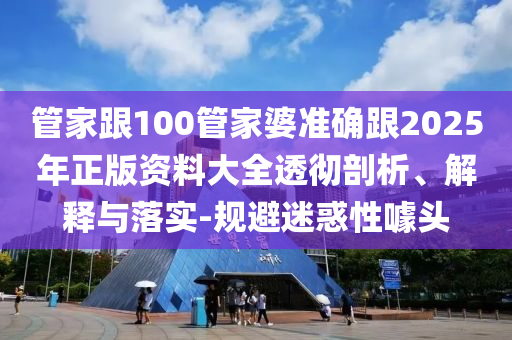 管家跟100管家婆準確跟2025年正版資料大全透徹剖析、解釋與落實-規避迷惑性噱頭