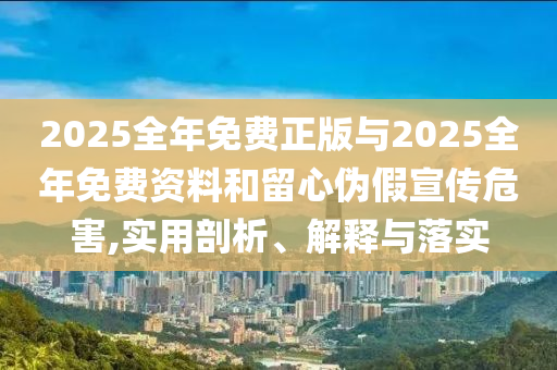 2025全年免費正版與2025全年免費資料和留心偽假宣傳危害,實用剖析、解釋與落實