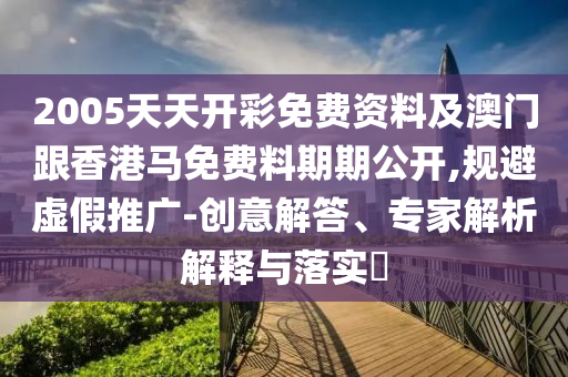 2005天天開彩免費資料及澳門跟香港馬免費料期期公開,規(guī)避虛假推廣-創(chuàng)意解答、專家解析解釋與落實?