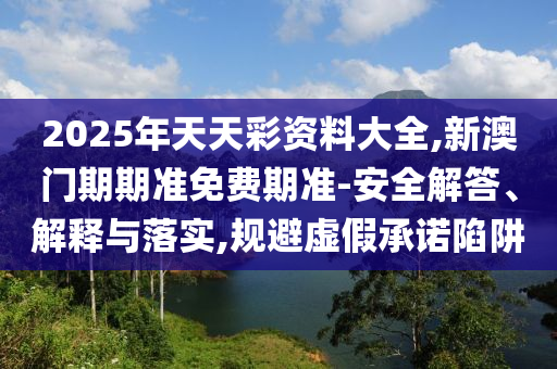 2025年天天彩資料大全,新澳門期期準免費期準-安全解答、解釋與落實,規避虛假承諾陷阱