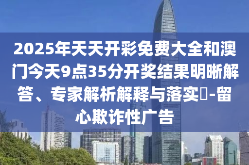 2025年天天開彩免費大全和澳門今天9點35分開獎結果明晰解答、專家解析解釋與落實?-留心欺詐性廣告