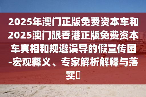 2025年澳門正版免費資本車和2025澳門跟香港正版免費資本車真相和規(guī)避誤導的假宣傳困-宏觀釋義、專家解析解釋與落實?