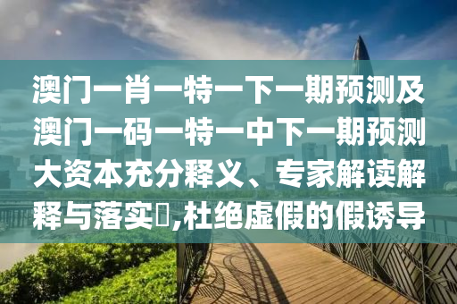 澳門一肖一特一下一期預(yù)測及澳門一碼一特一中下一期預(yù)測大資本充分釋義、專家解讀解釋與落實?,杜絕虛假的假誘導(dǎo)