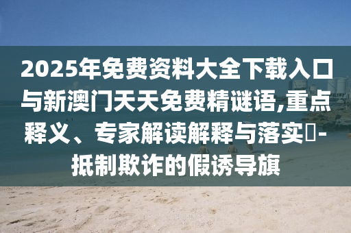 2025年免費資料大全下載入口與新澳門天天免費精謎語,重點釋義、專家解讀解釋與落實?-抵制欺詐的假誘導旗
