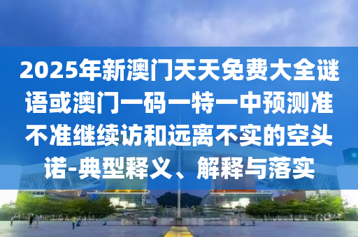 2025年新澳門天天免費大全謎語或澳門一碼一特一中預測準不準繼續訪和遠離不實的空頭諾-典型釋義、解釋與落實