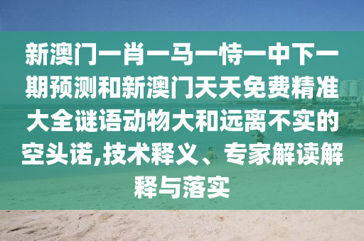 新澳門一肖一馬一恃一中下一期預測和新澳門天天免費精準大全謎語動物大和遠離不實的空頭諾,技術釋義、專家解讀解釋與落實