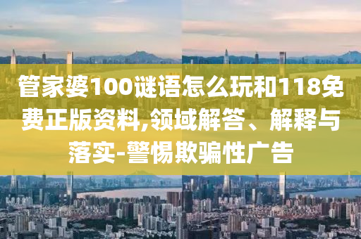 管家婆100謎語怎么玩和118免費正版資料,領域解答、解釋與落實-警惕欺騙性廣告