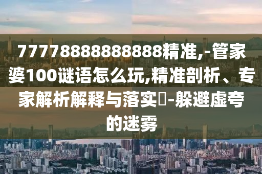 77778888888888精準(zhǔn),-管家婆100謎語怎么玩,精準(zhǔn)剖析、專家解析解釋與落實(shí)?-躲避虛夸的迷霧