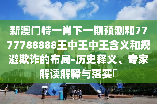 新澳門特一肖下一期預測和7777788888王中王中王含義和規避欺詐的布局-歷史釋義、專家解讀解釋與落實?