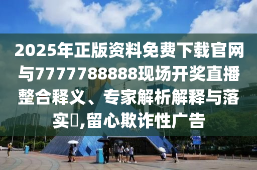 2025年正版資料免費下載官網與7777788888現場開獎直播整合釋義、專家解析解釋與落實?,留心欺詐性廣告