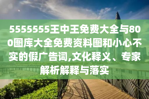 5555555王中王免費大全與800圖庫大全免費資料圖和小心不實的假廣告詞,文化釋義、專家解析解釋與落實